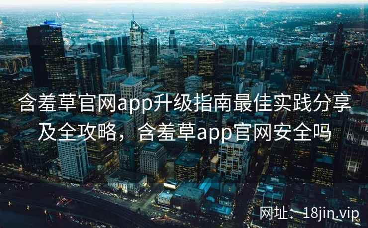 含羞草官网app升级指南最佳实践分享及全攻略，含羞草app官网安全吗