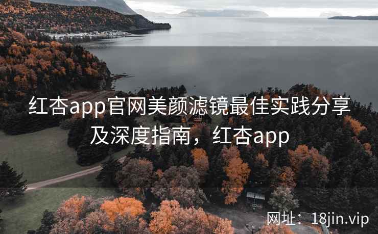 红杏app官网美颜滤镜最佳实践分享及深度指南，红杏app