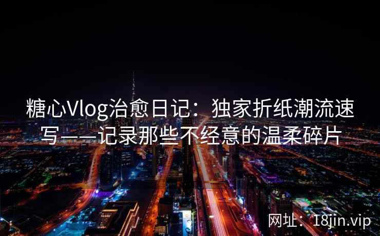 糖心Vlog治愈日记：独家折纸潮流速写——记录那些不经意的温柔碎片