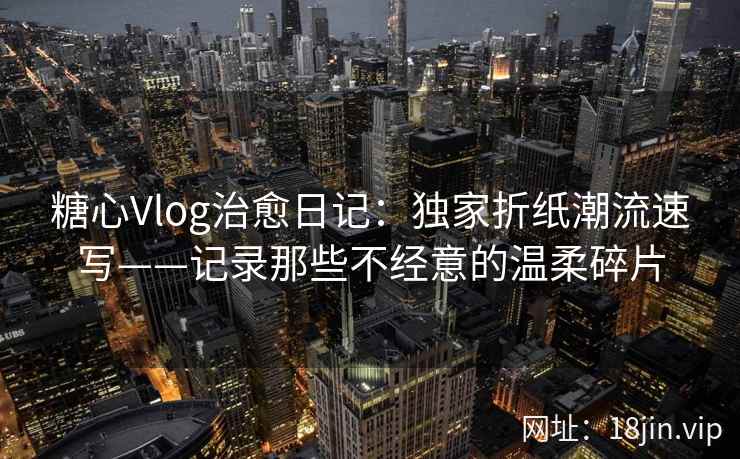 糖心Vlog治愈日记：独家折纸潮流速写——记录那些不经意的温柔碎片