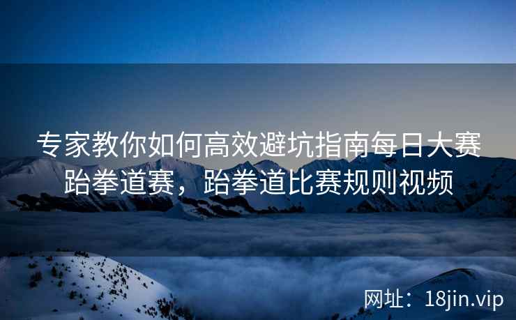 专家教你如何高效避坑指南每日大赛跆拳道赛，跆拳道比赛规则视频