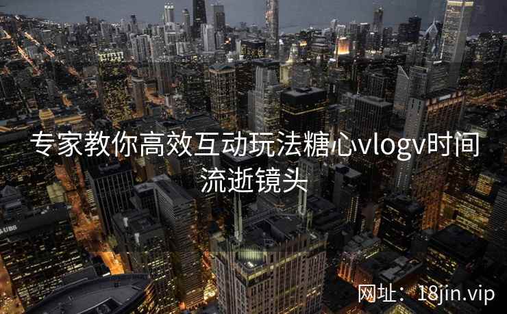 专家教你高效互动玩法糖心vlogv时间流逝镜头
