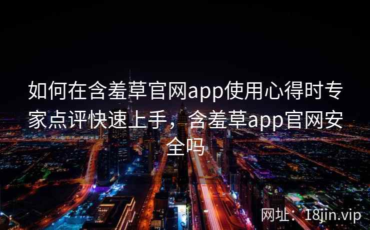 如何在含羞草官网app使用心得时专家点评快速上手，含羞草app官网安全吗