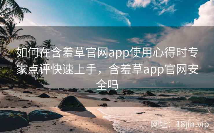 如何在含羞草官网app使用心得时专家点评快速上手，含羞草app官网安全吗