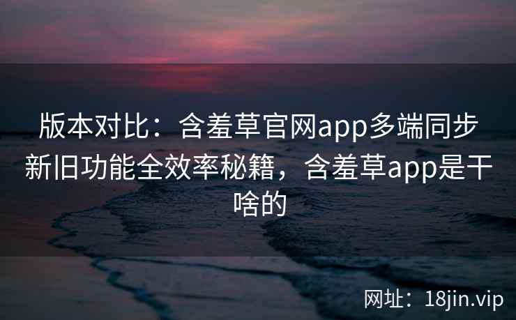 版本对比：含羞草官网app多端同步新旧功能全效率秘籍，含羞草app是干啥的