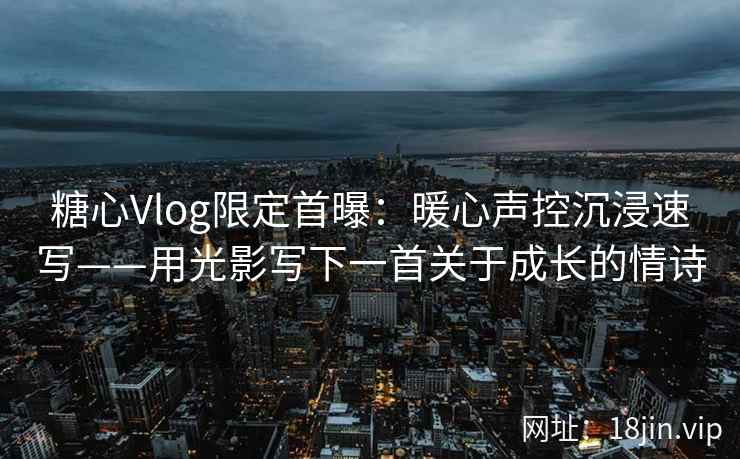 糖心Vlog限定首曝：暖心声控沉浸速写——用光影写下一首关于成长的情诗