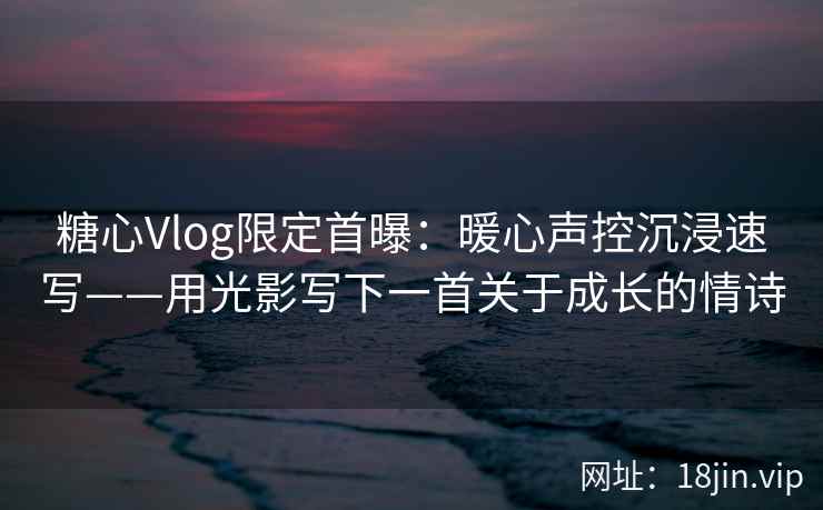 糖心Vlog限定首曝：暖心声控沉浸速写——用光影写下一首关于成长的情诗