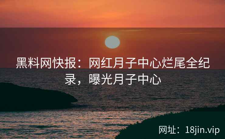 黑料网快报：网红月子中心烂尾全纪录，曝光月子中心