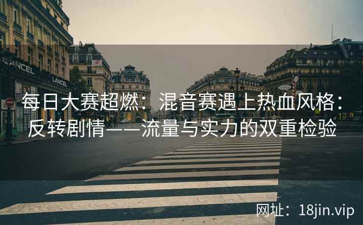 每日大赛超燃：混音赛遇上热血风格：反转剧情——流量与实力的双重检验
