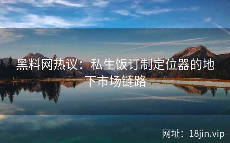 黑料网热议：私生饭订制定位器的地下市场链路