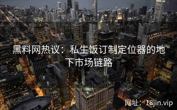 黑料网热议：私生饭订制定位器的地下市场链路  第2张