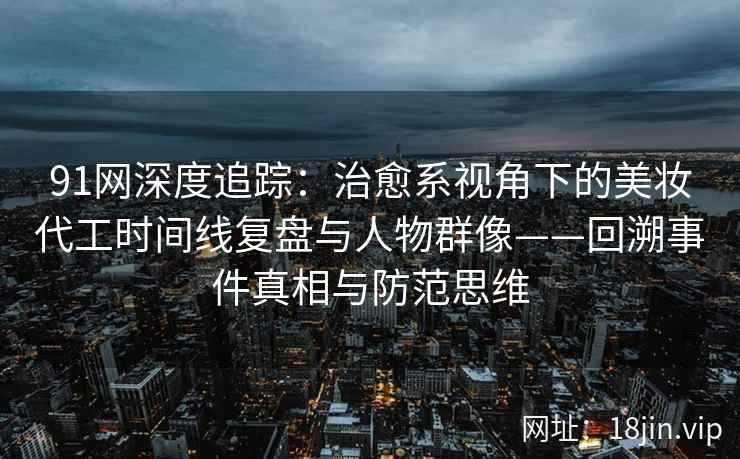 91网深度追踪：治愈系视角下的美妆代工时间线复盘与人物群像——回溯事件真相与防范思维  第2张