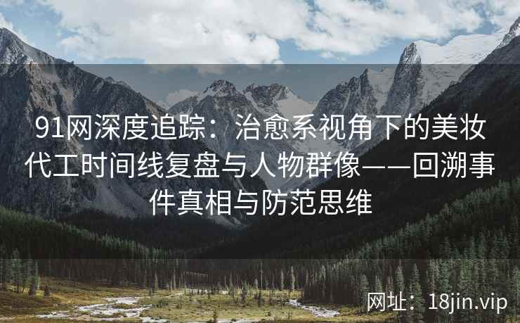 91网深度追踪：治愈系视角下的美妆代工时间线复盘与人物群像——回溯事件真相与防范思维