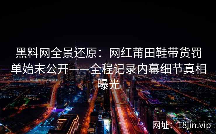 黑料网全景还原：网红莆田鞋带货罚单始末公开——全程记录内幕细节真相曝光