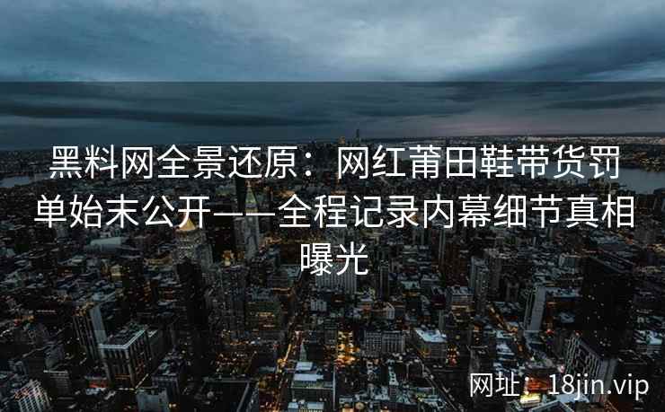 黑料网全景还原：网红莆田鞋带货罚单始末公开——全程记录内幕细节真相曝光  第2张