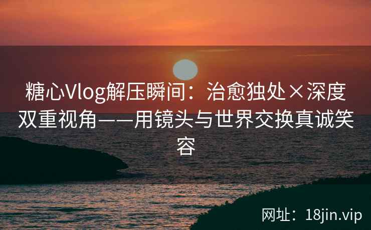糖心Vlog解压瞬间：治愈独处×深度双重视角——用镜头与世界交换真诚笑容