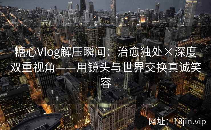 糖心Vlog解压瞬间：治愈独处×深度双重视角——用镜头与世界交换真诚笑容