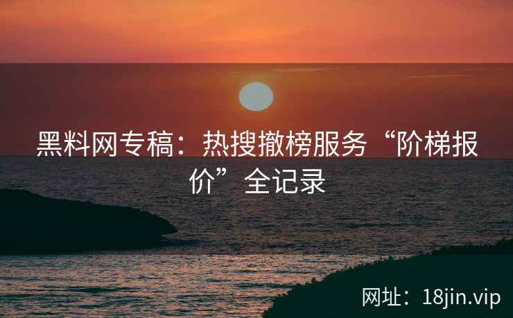 黑料网专稿：热搜撤榜服务“阶梯报价”全记录