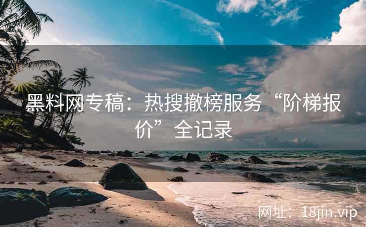 黑料网专稿：热搜撤榜服务“阶梯报价”全记录
