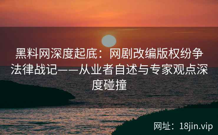 黑料网深度起底：网剧改编版权纷争法律战记——从业者自述与专家观点深度碰撞  第2张