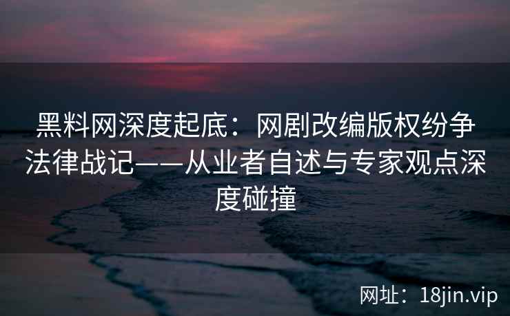 黑料网深度起底：网剧改编版权纷争法律战记——从业者自述与专家观点深度碰撞