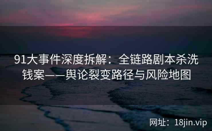 91大事件深度拆解：全链路剧本杀洗钱案——舆论裂变路径与风险地图