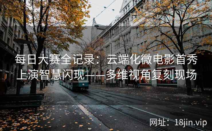每日大赛全记录：云端化微电影首秀上演智慧闪现——多维视角复刻现场