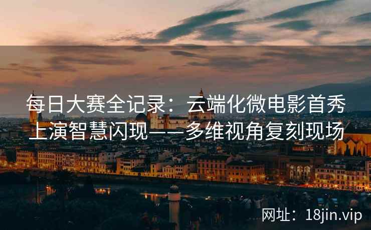每日大赛全记录：云端化微电影首秀上演智慧闪现——多维视角复刻现场