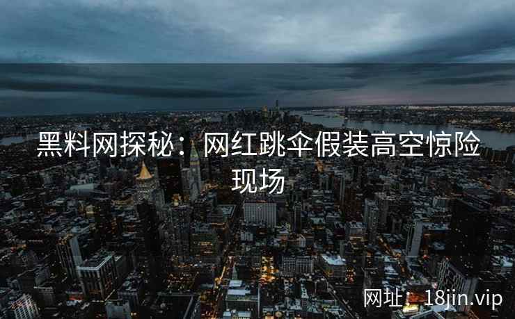 黑料网探秘：网红跳伞假装高空惊险现场