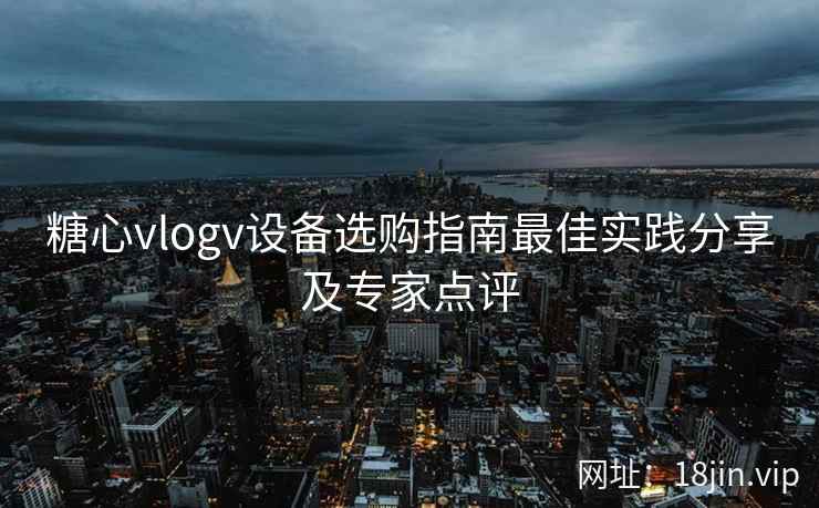 糖心vlogv设备选购指南最佳实践分享及专家点评