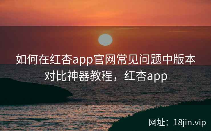 如何在红杏app官网常见问题中版本对比神器教程，红杏app