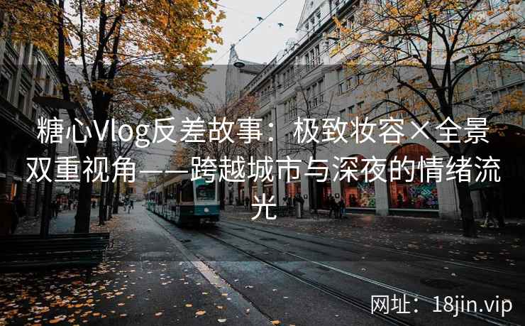 糖心Vlog反差故事：极致妆容×全景双重视角——跨越城市与深夜的情绪流光
