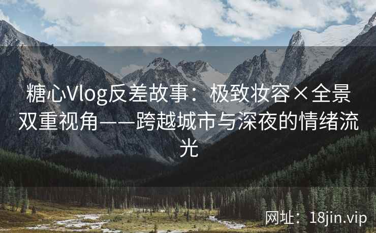 糖心Vlog反差故事：极致妆容×全景双重视角——跨越城市与深夜的情绪流光