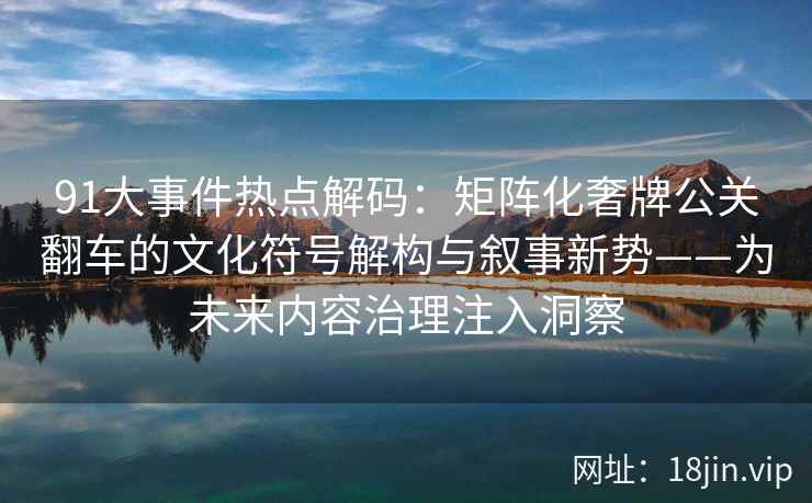 91大事件热点解码：矩阵化奢牌公关翻车的文化符号解构与叙事新势——为未来内容治理注入洞察