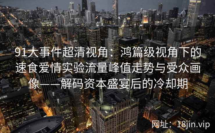 91大事件超清视角：鸿篇级视角下的速食爱情实验流量峰值走势与受众画像——解码资本盛宴后的冷却期