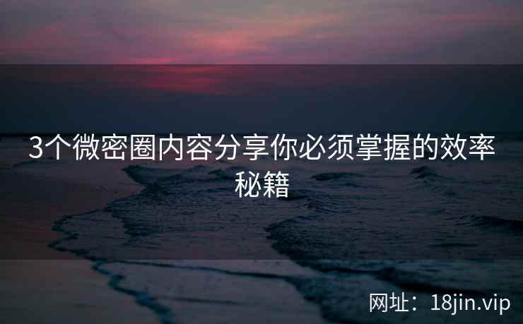 3个微密圈内容分享你必须掌握的效率秘籍
