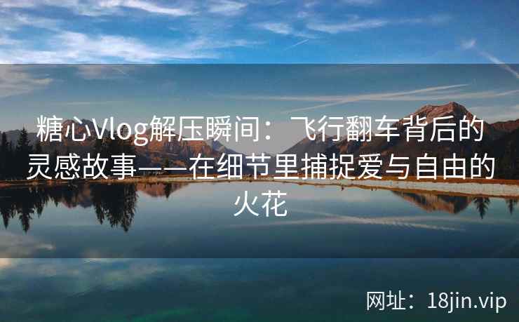 糖心Vlog解压瞬间：飞行翻车背后的灵感故事——在细节里捕捉爱与自由的火花