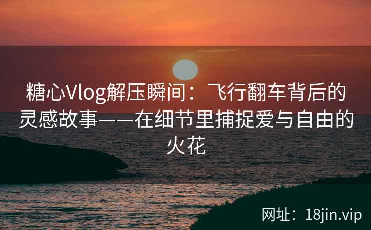 糖心Vlog解压瞬间：飞行翻车背后的灵感故事——在细节里捕捉爱与自由的火花