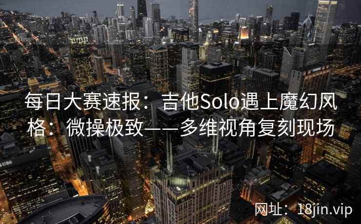 每日大赛速报：吉他Solo遇上魔幻风格：微操极致——多维视角复刻现场