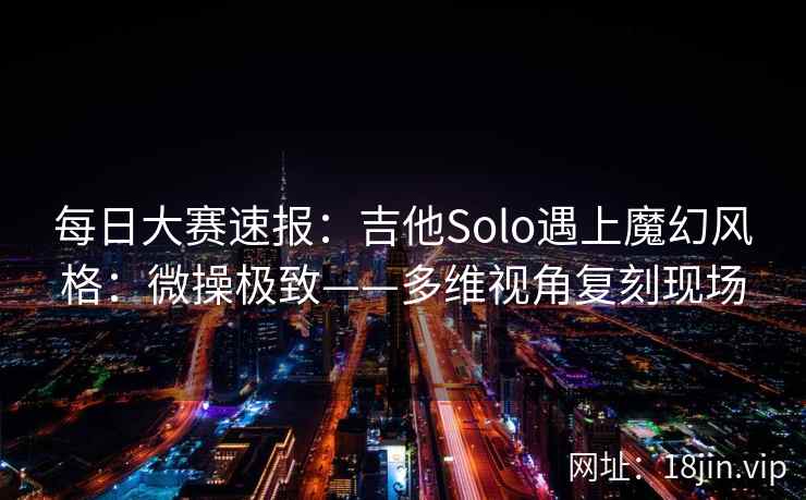 每日大赛速报：吉他Solo遇上魔幻风格：微操极致——多维视角复刻现场