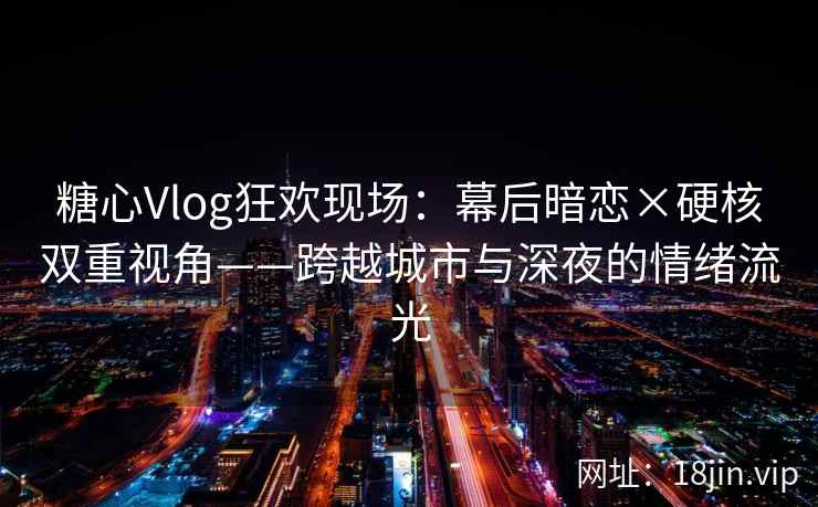 糖心Vlog狂欢现场：幕后暗恋×硬核双重视角——跨越城市与深夜的情绪流光