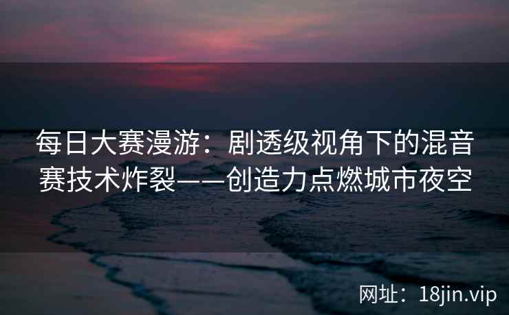 每日大赛漫游：剧透级视角下的混音赛技术炸裂——创造力点燃城市夜空