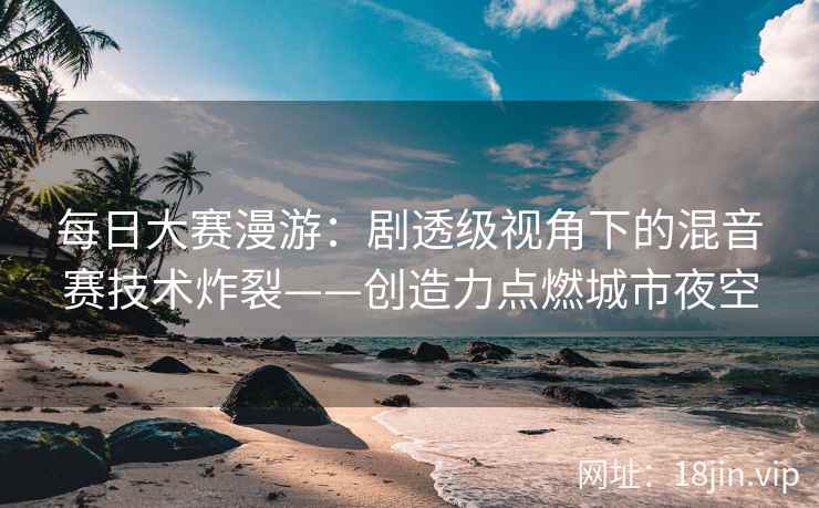 每日大赛漫游：剧透级视角下的混音赛技术炸裂——创造力点燃城市夜空