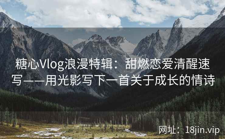糖心Vlog浪漫特辑：甜燃恋爱清醒速写——用光影写下一首关于成长的情诗