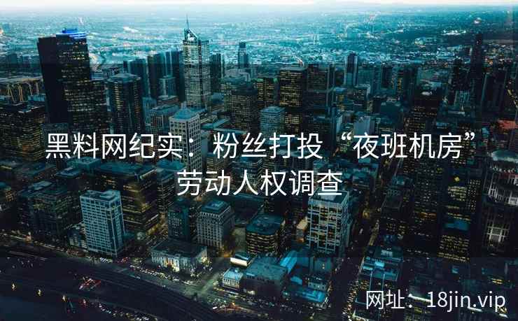黑料网纪实：粉丝打投“夜班机房”劳动人权调查  第2张