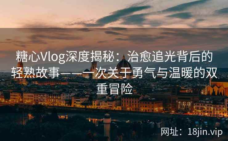 糖心Vlog深度揭秘：治愈追光背后的轻熟故事——一次关于勇气与温暖的双重冒险  第1张