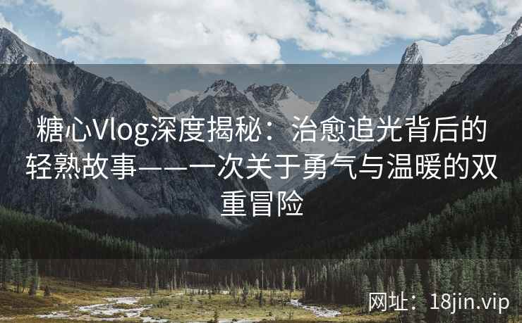 糖心Vlog深度揭秘：治愈追光背后的轻熟故事——一次关于勇气与温暖的双重冒险  第2张