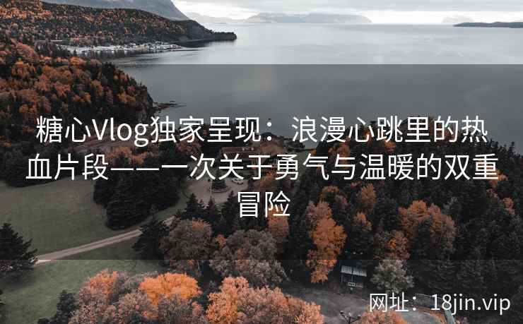 糖心Vlog独家呈现：浪漫心跳里的热血片段——一次关于勇气与温暖的双重冒险  第2张