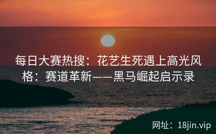 每日大赛热搜：花艺生死遇上高光风格：赛道革新——黑马崛起启示录  第1张