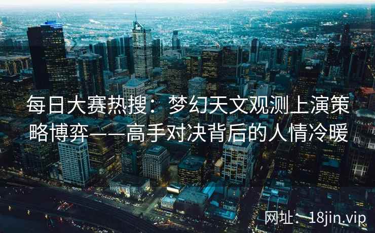 每日大赛热搜：梦幻天文观测上演策略博弈——高手对决背后的人情冷暖  第1张